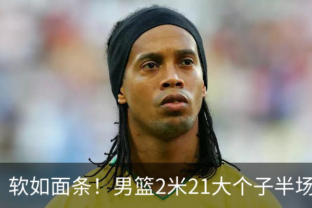 软如面条！男篮2米21大个子半场0板全场0分，球迷：凭什么不带周琦？